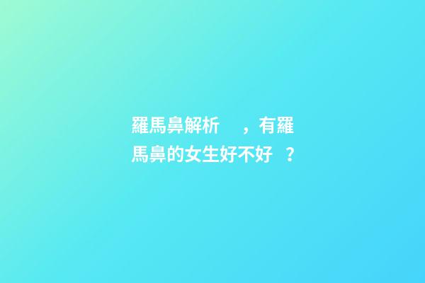 羅馬鼻解析，有羅馬鼻的女生好不好？